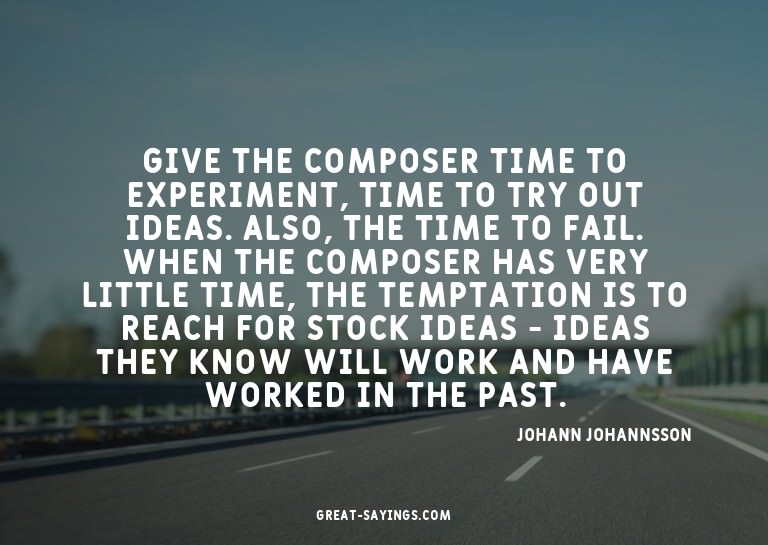 Give the composer time to experiment, time to try out i