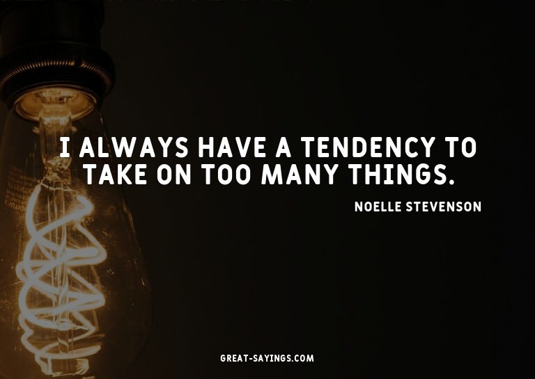 I always have a tendency to take on too many things.

