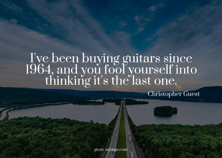 I've been buying guitars since 1964, and you fool yours