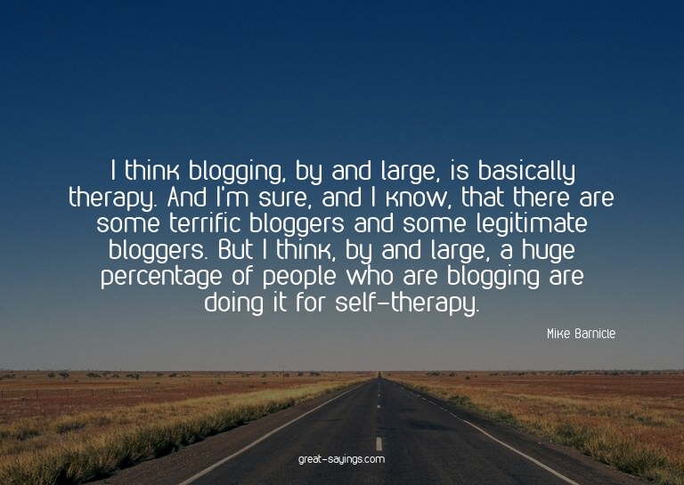 I think blogging, by and large, is basically therapy. A