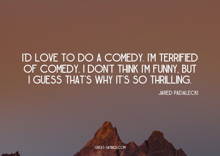 I'd love to do a comedy. I'm terrified of comedy. I don