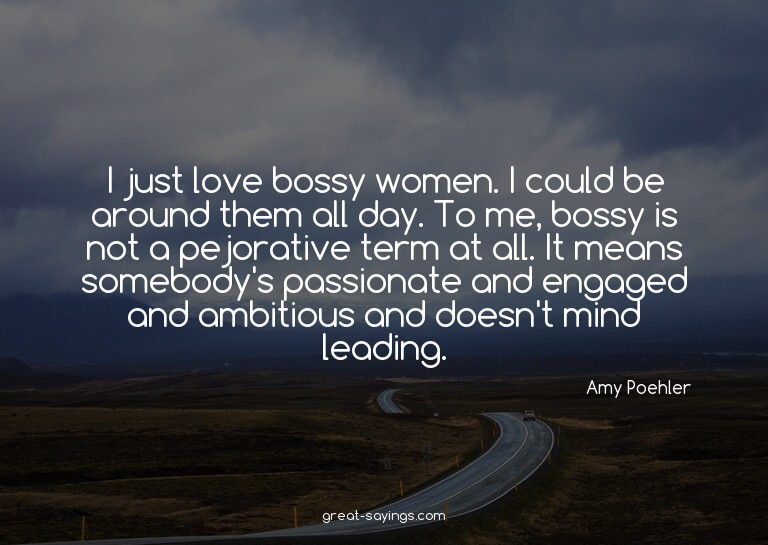 I just love bossy women. I could be around them all day
