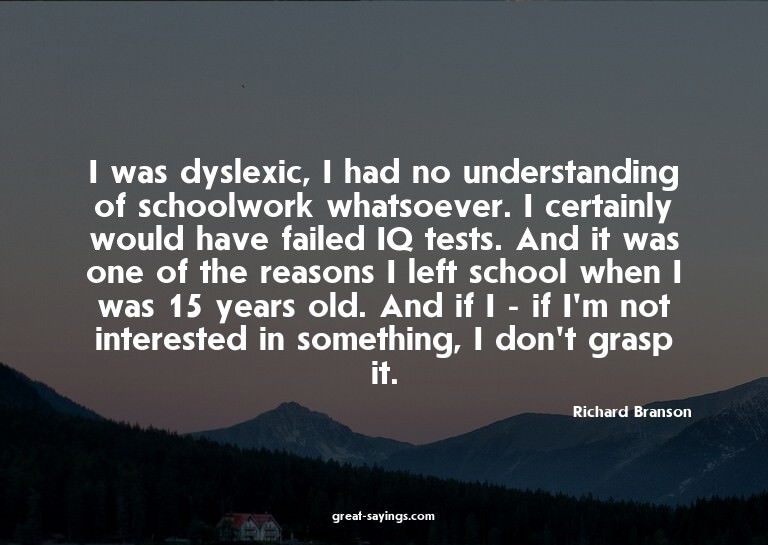 I was dyslexic, I had no understanding of schoolwork wh