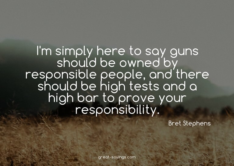 I'm simply here to say guns should be owned by responsi