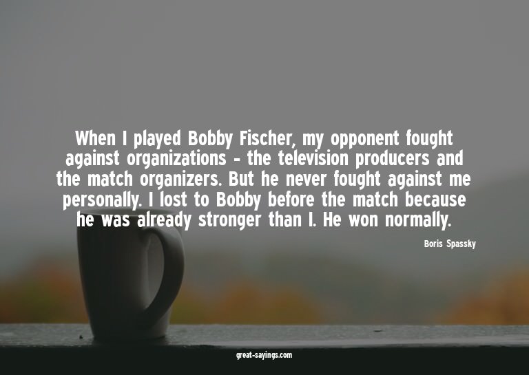 When I played Bobby Fischer, my opponent fought against