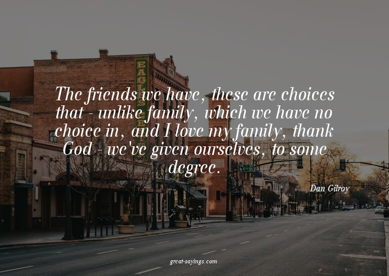The friends we have, these are choices that - unlike fa