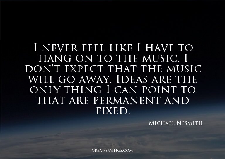 I never feel like I have to hang on to the music. I don