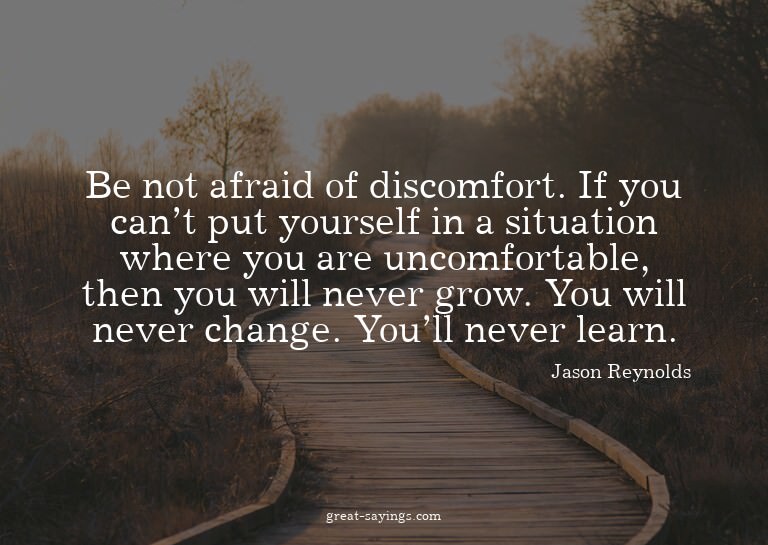 Be not afraid of discomfort. If you can't put yourself