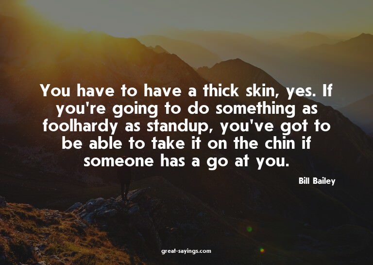 You have to have a thick skin, yes. If you're going to