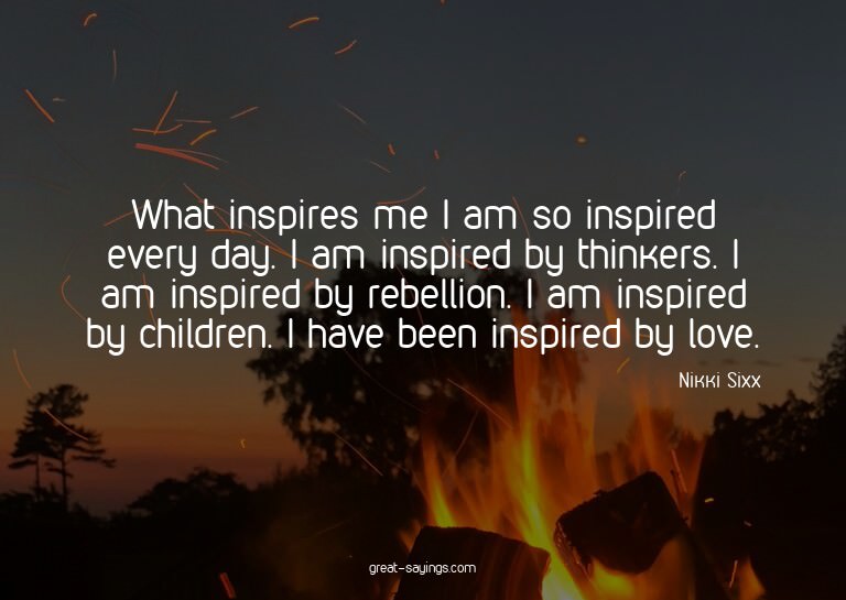 What inspires me? I am so inspired every day. I am insp