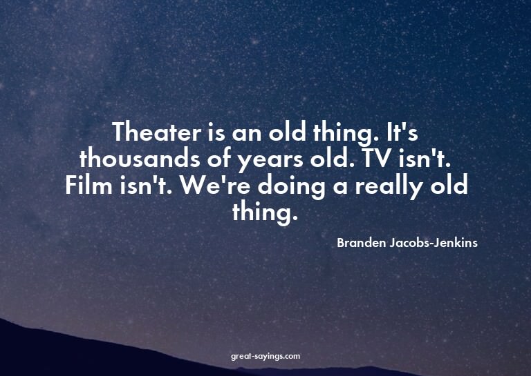 Theater is an old thing. It's thousands of years old. T