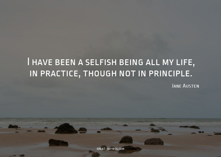 I have been a selfish being all my life, in practice, t