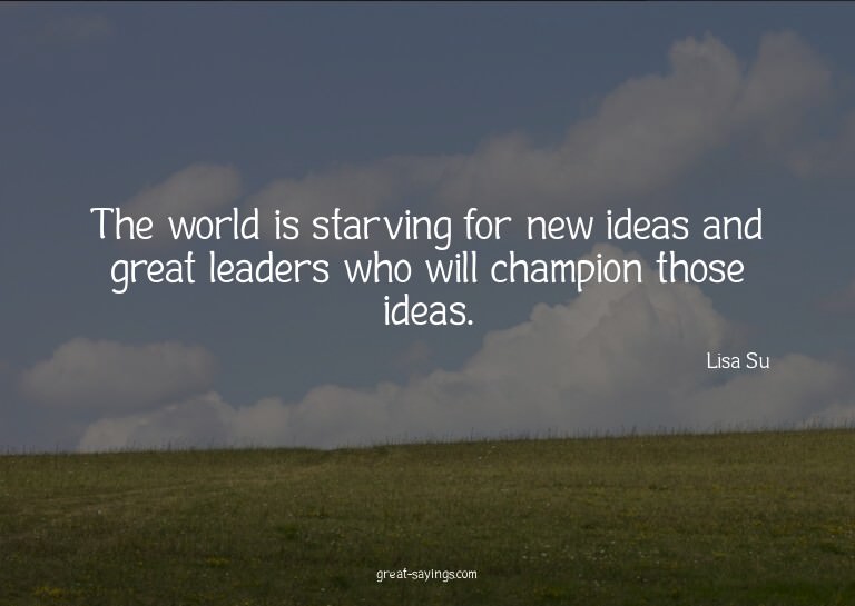 The world is starving for new ideas and great leaders w