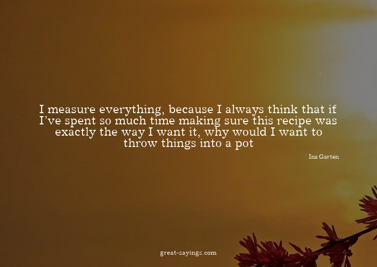 I measure everything, because I always think that if I'