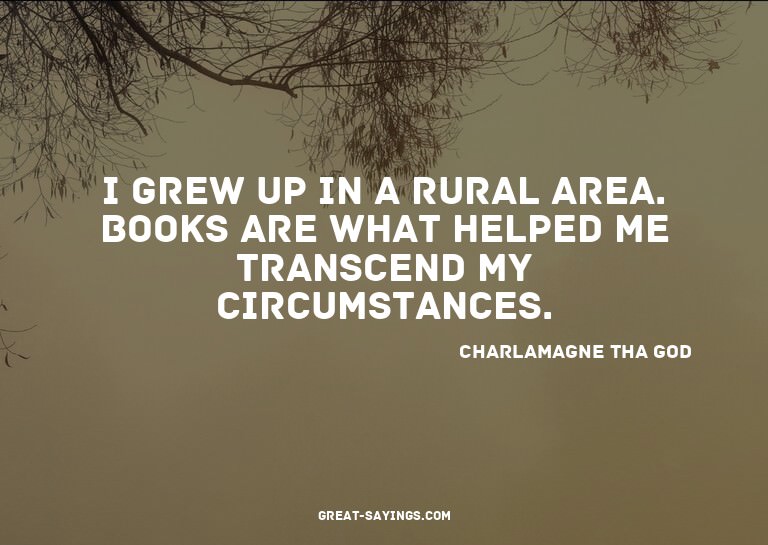 I grew up in a rural area. Books are what helped me tra