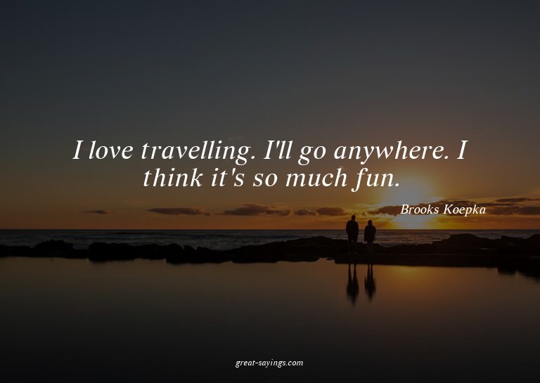 I love travelling. I'll go anywhere. I think it's so mu
