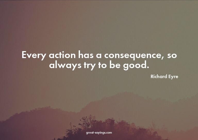 Every action has a consequence, so always try to be goo