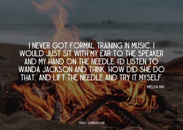 I never got formal training in music. I would just sit