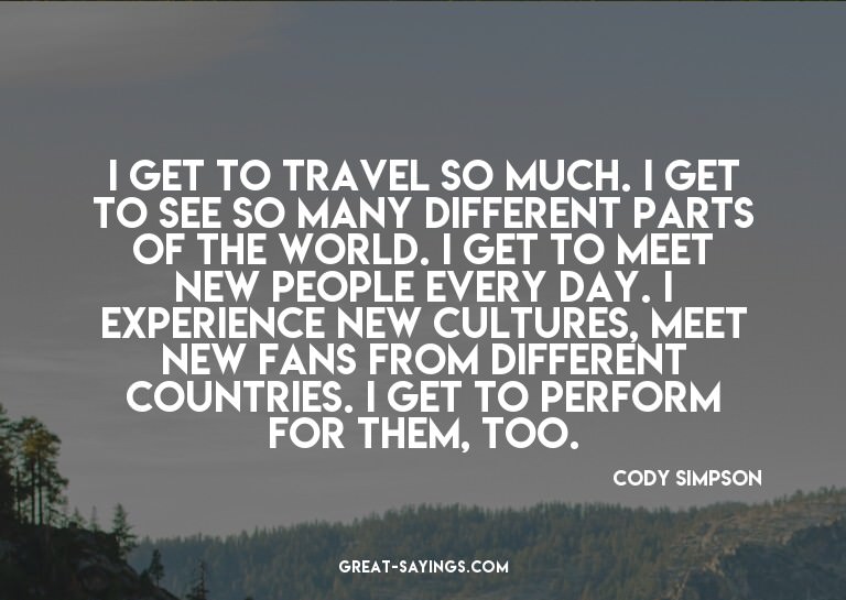 I get to travel so much. I get to see so many different