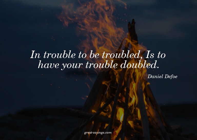 In trouble to be troubled, Is to have your trouble doub