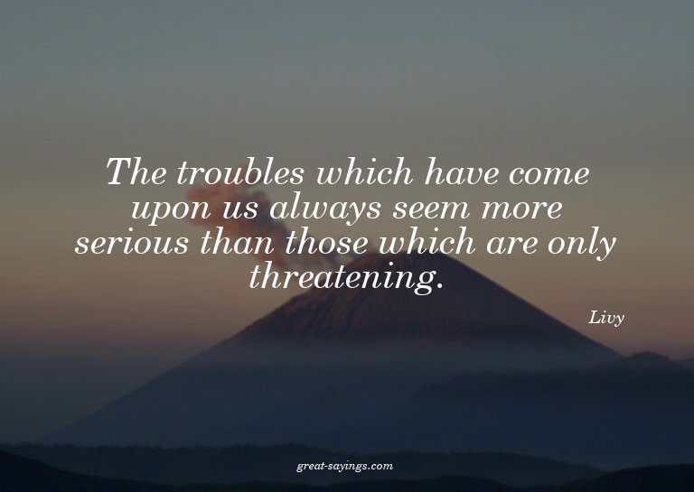 The troubles which have come upon us always seem more s
