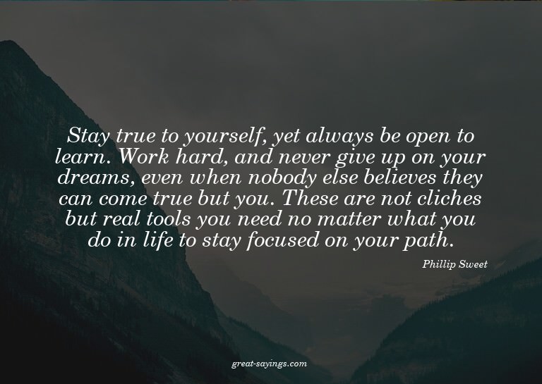 Stay true to yourself, yet always be open to learn. Wor