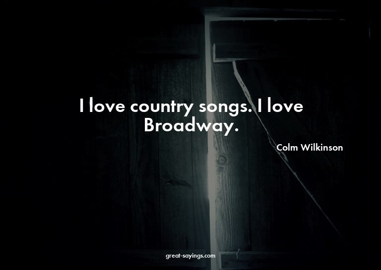 I love country songs. I love Broadway.

