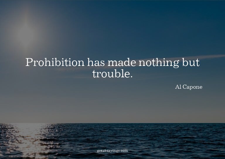 Prohibition has made nothing but trouble.

