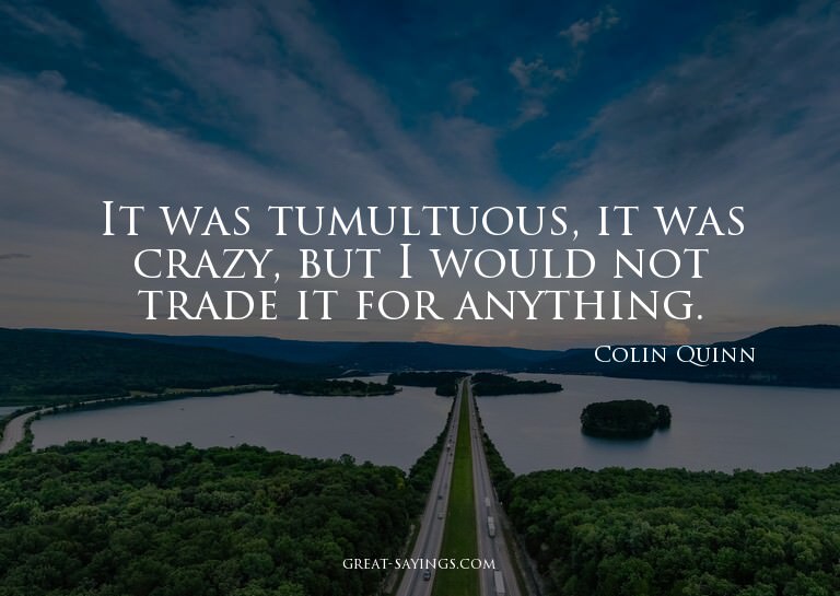 It was tumultuous, it was crazy, but I would not trade