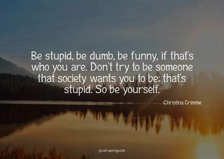 Be stupid, be dumb, be funny, if that's who you are. Do