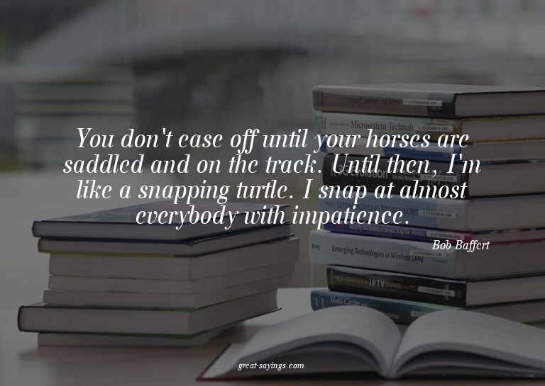 You don't ease off until your horses are saddled and on