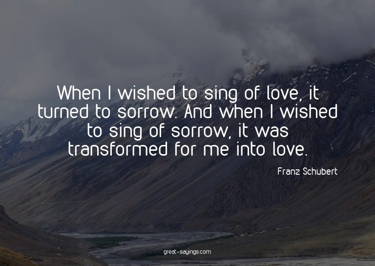 When I wished to sing of love, it turned to sorrow. And