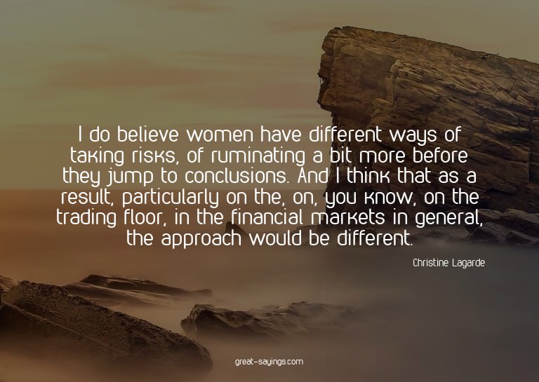 I do believe women have different ways of taking risks,