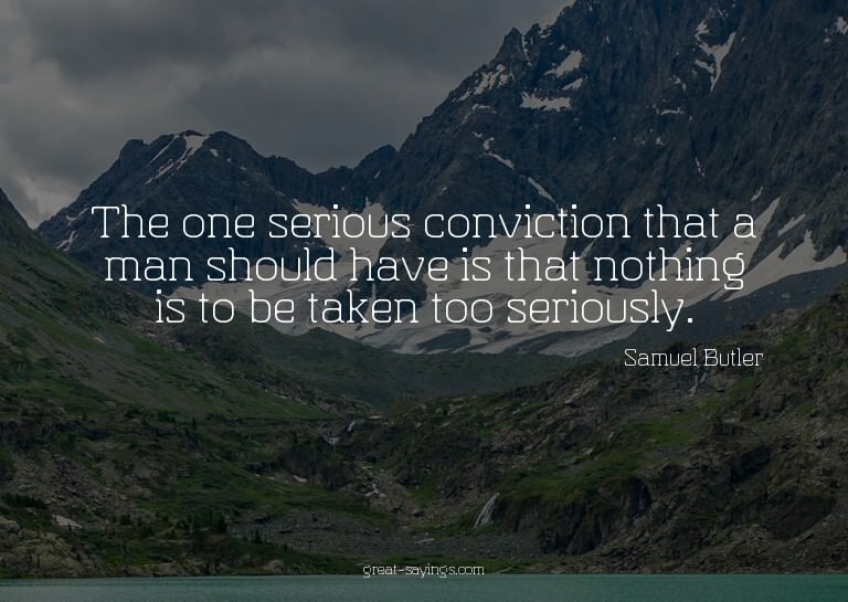 The one serious conviction that a man should have is th