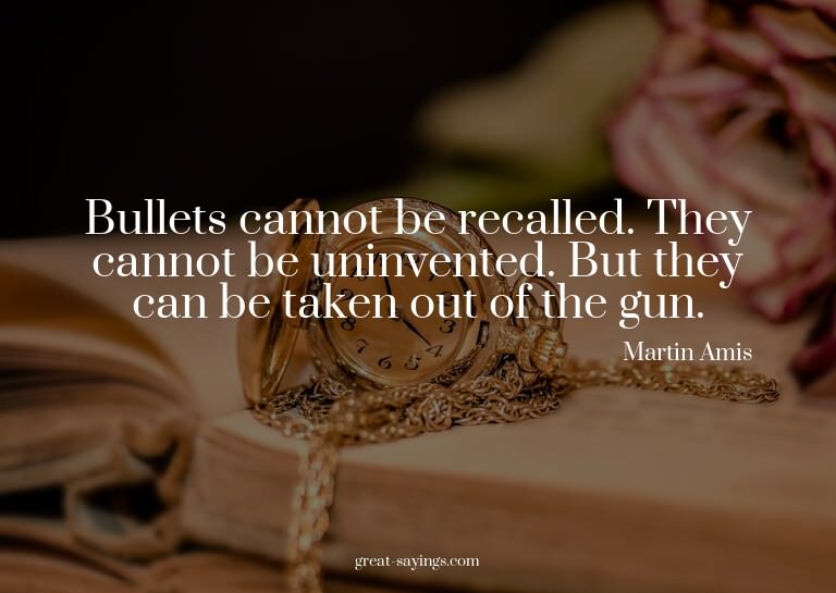 Bullets cannot be recalled. They cannot be uninvented.
