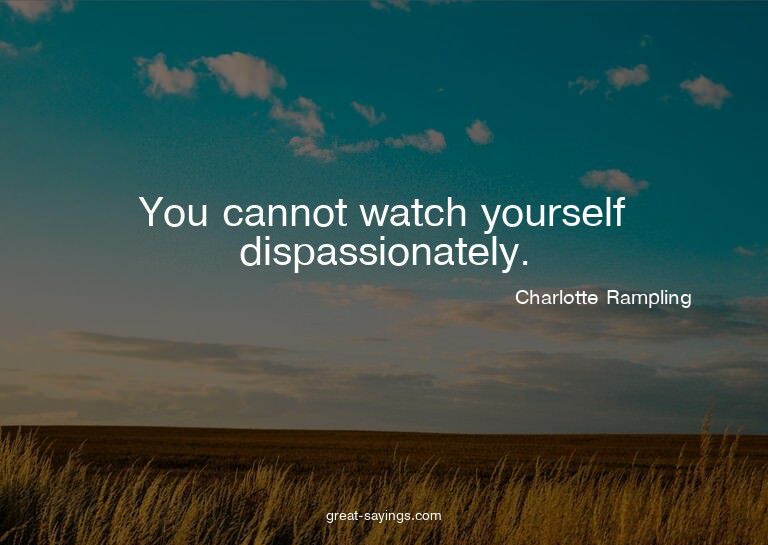 You cannot watch yourself dispassionately.

