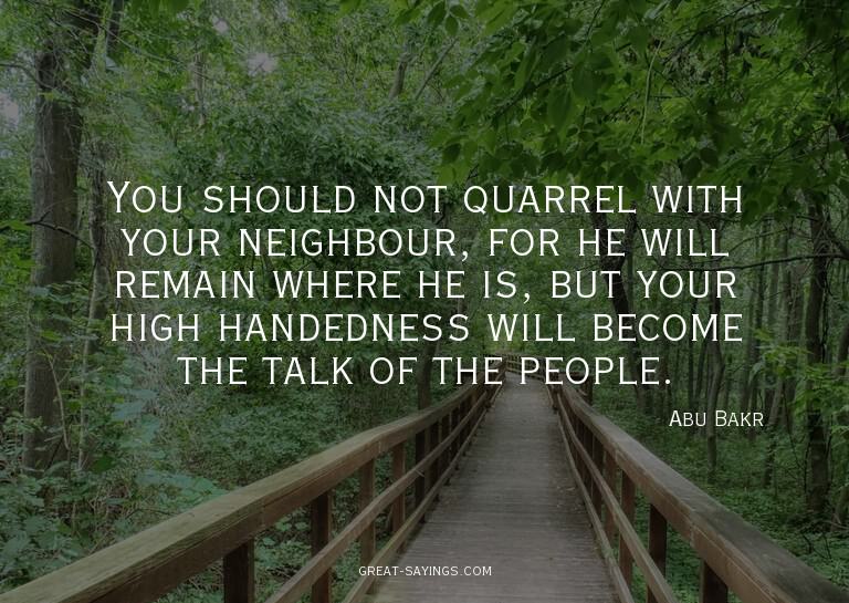 You should not quarrel with your neighbour, for he will
