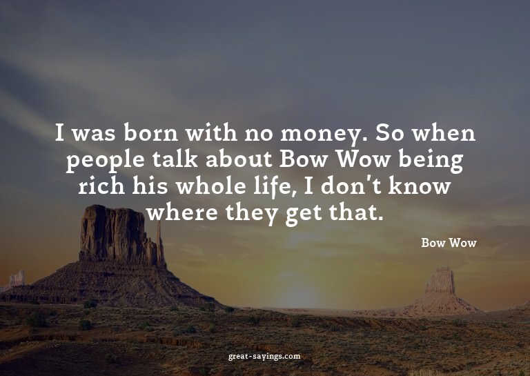 I was born with no money. So when people talk about Bow