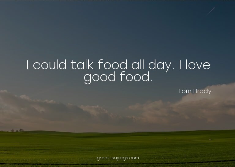 I could talk food all day. I love good food.

