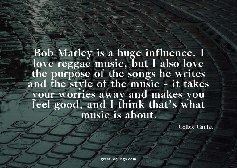 Bob Marley is a huge influence. I love reggae music, bu