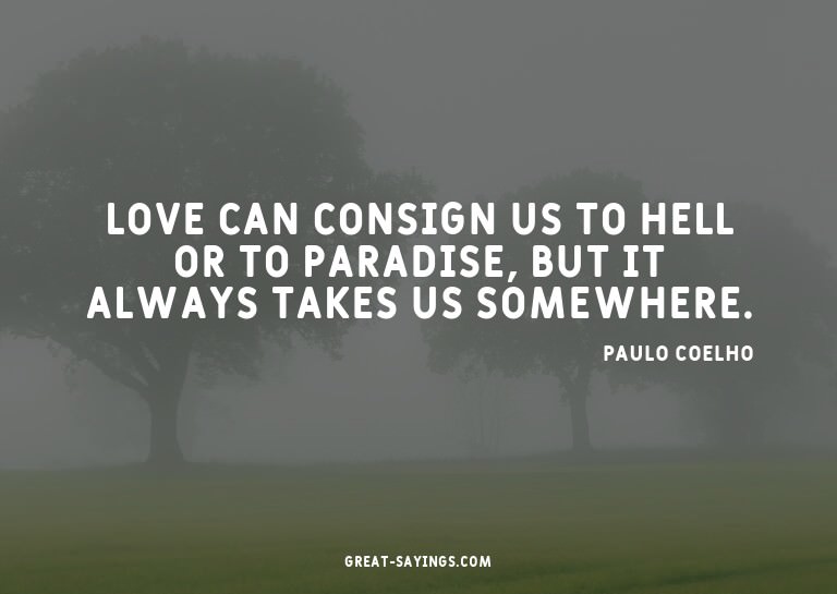 Love can consign us to hell or to paradise, but it alwa