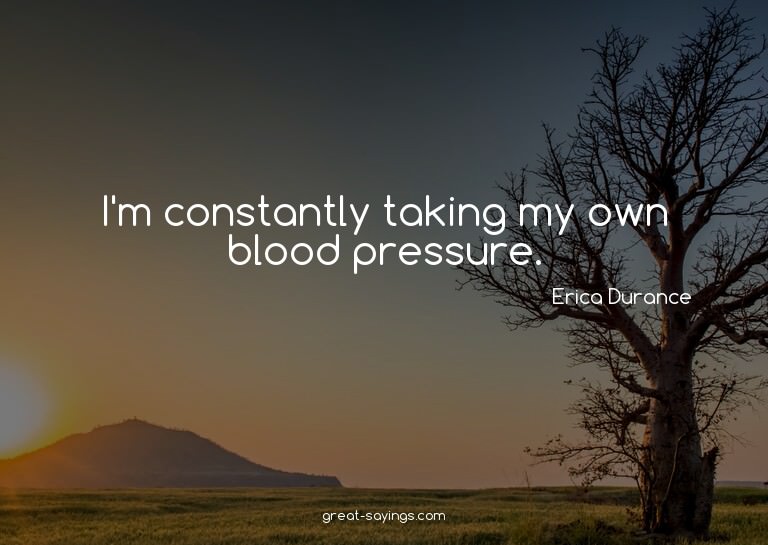 I'm constantly taking my own blood pressure.


