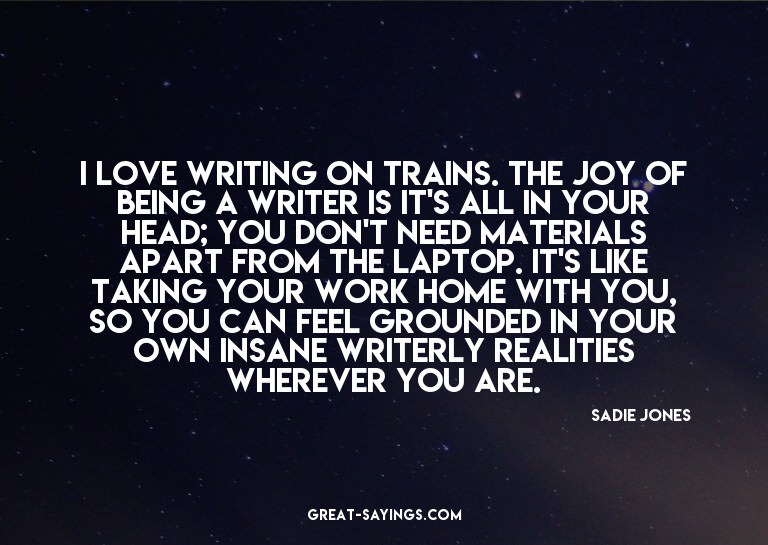 I love writing on trains. The joy of being a writer is