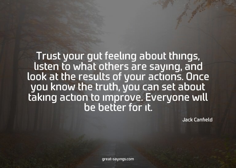 Trust your gut feeling about things, listen to what oth