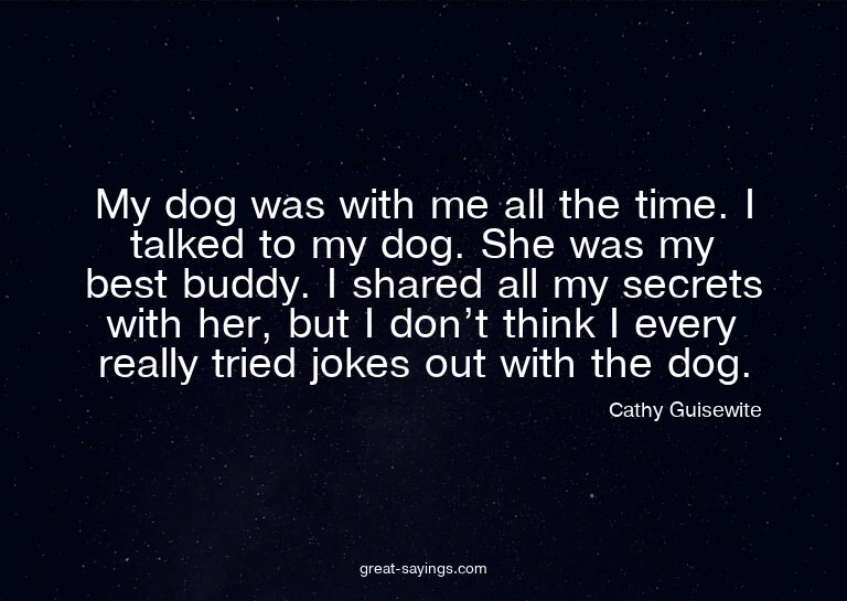My dog was with me all the time. I talked to my dog. Sh