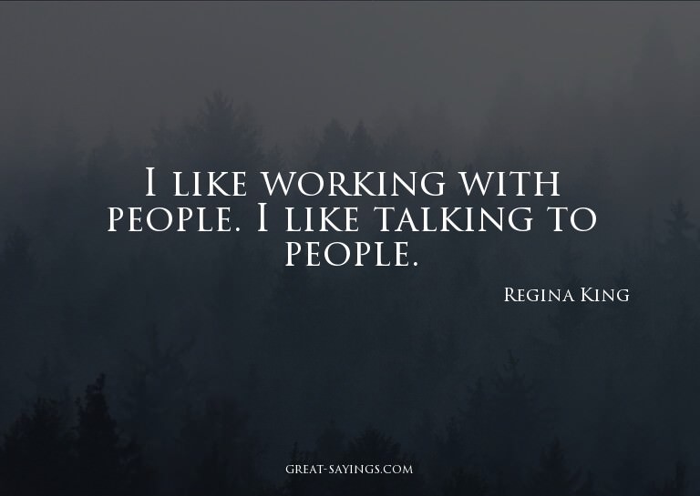 I like working with people. I like talking to people.

