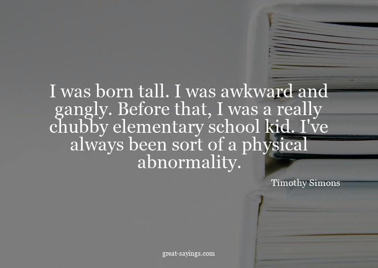 I was born tall. I was awkward and gangly. Before that,