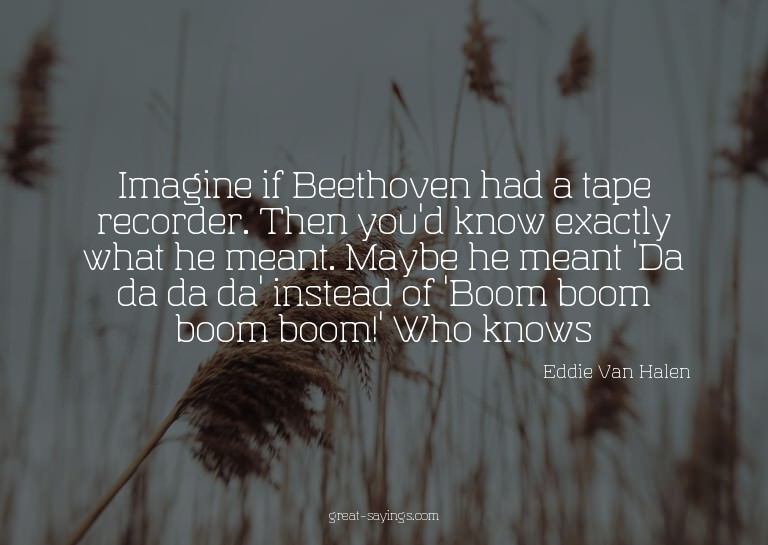 Imagine if Beethoven had a tape recorder. Then you'd kn