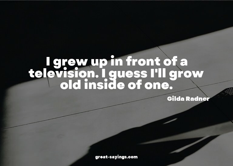 I grew up in front of a television. I guess I'll grow o