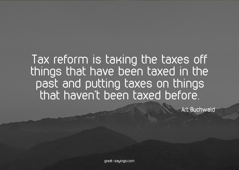 Tax reform is taking the taxes off things that have bee